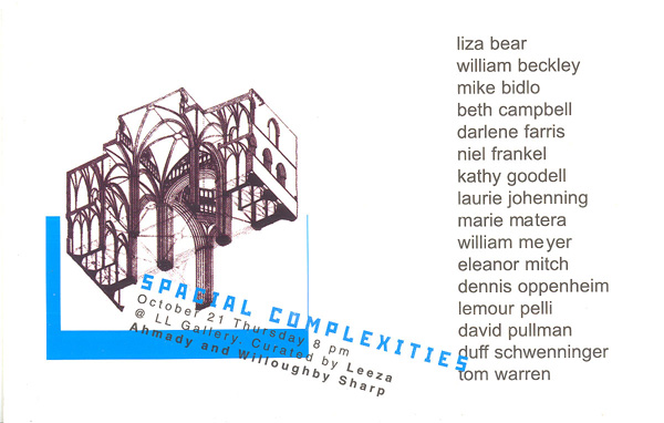 <em>Spacial Complexities</em>
<br>Exhibition invitation card, front
<br>Curated by Leeza Ahmady and Willoughby Sharp at LL Gallery
<br>Featuring: Liza Bear, William Beckley, Mike Bidlo, Beth Campbell, Darlene Farris, Niel Frankel, Kathy Goodell, Laurie Johenning, Maria Matera, William Meyer, Eleanor Mitch, Dennis Oppenheim, Lemour Pelli, David Pullman, Duff Schwenninger, Tom Warren